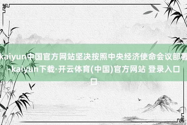 kaiyun中国官方网站坚决按照中央经济使命会议部署-kaiyun下载·开云体育(中国)官方网站 登录入口