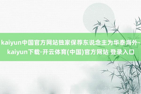 kaiyun中国官方网站独家保荐东说念主为华泰海外-kaiyun下载·开云体育(中国)官方网站 登录入口