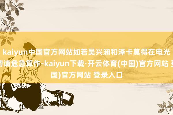 kaiyun中国官方网站如若吴兴涵和泽卡莫得在电光石火间聘请危急算作-kaiyun下载·开云体育(中国)官方网站 登录入口