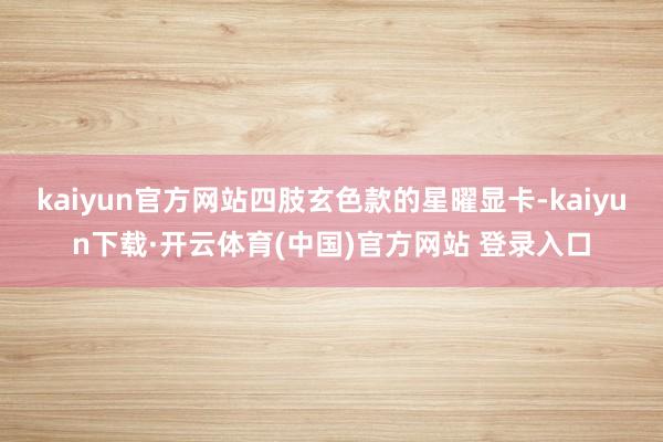 kaiyun官方网站四肢玄色款的星曜显卡-kaiyun下载·开云体育(中国)官方网站 登录入口