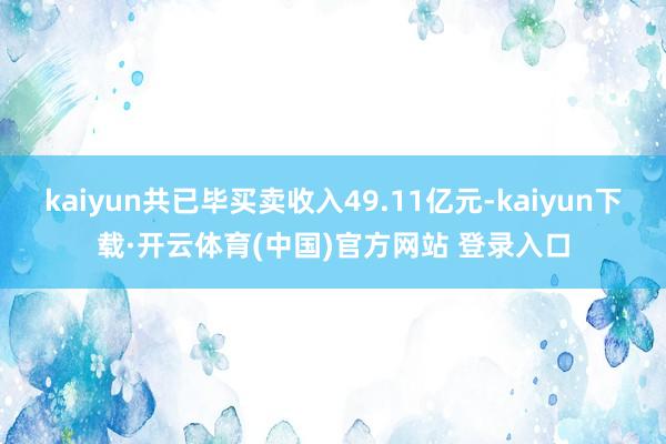 kaiyun共已毕买卖收入49.11亿元-kaiyun下载·开云体育(中国)官方网站 登录入口