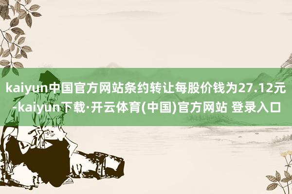 kaiyun中国官方网站条约转让每股价钱为27.12元-kaiyun下载·开云体育(中国)官方网站 登录入口