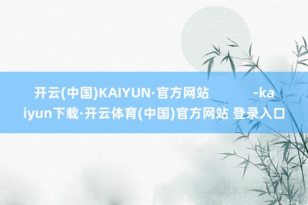 开云(中国)KAIYUN·官方网站            -kaiyun下载·开云体育(中国)官方网站 登录入口
