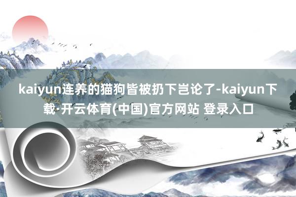 kaiyun连养的猫狗皆被扔下岂论了-kaiyun下载·开云体育(中国)官方网站 登录入口
