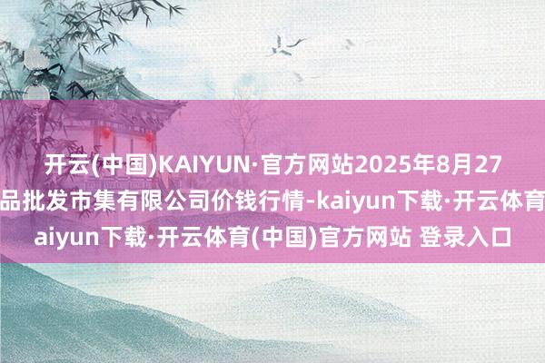 开云(中国)KAIYUN·官方网站2025年8月27日江苏宜兴市瑞德蔬菜果品批发市集有限公司价钱行情-kaiyun下载·开云体育(中国)官方网站 登录入口