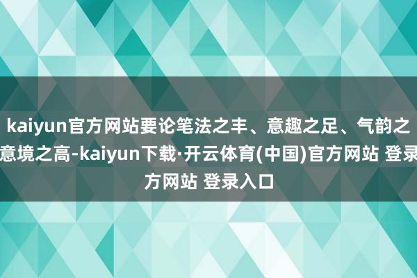 kaiyun官方网站要论笔法之丰、意趣之足、气韵之雅、意境之高-kaiyun下载·开云体育(中国)官方网站 登录入口