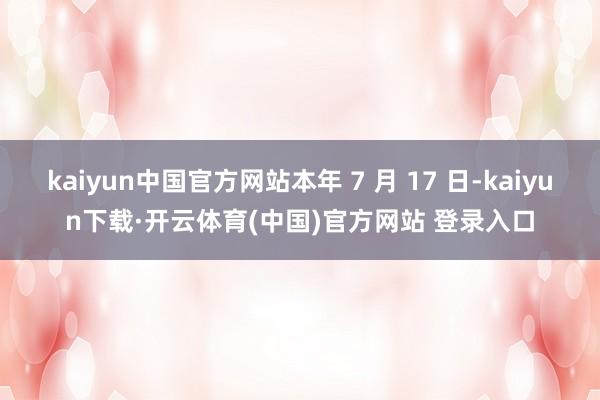 kaiyun中国官方网站本年 7 月 17 日-kaiyun下载·开云体育(中国)官方网站 登录入口