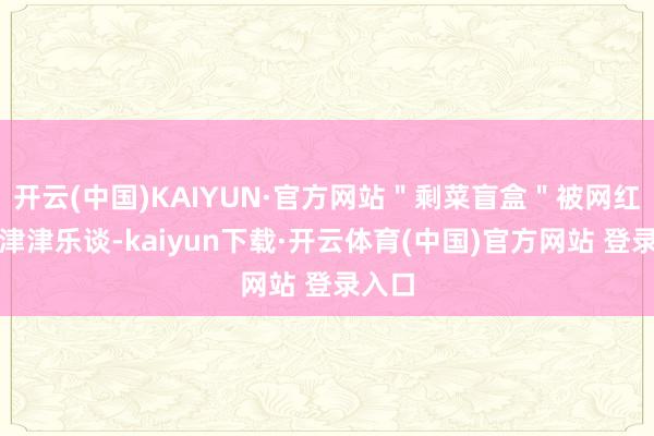 开云(中国)KAIYUN·官方网站＂剩菜盲盒＂被网红博主津津乐谈-kaiyun下载·开云体育(中国)官方网站 登录入口