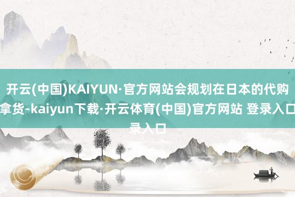 开云(中国)KAIYUN·官方网站会规划在日本的代购拿货-kaiyun下载·开云体育(中国)官方网站 登录入口