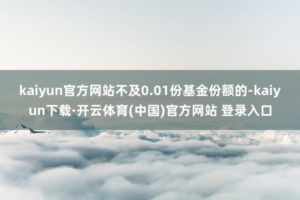 kaiyun官方网站不及0.01份基金份额的-kaiyun下载·开云体育(中国)官方网站 登录入口
