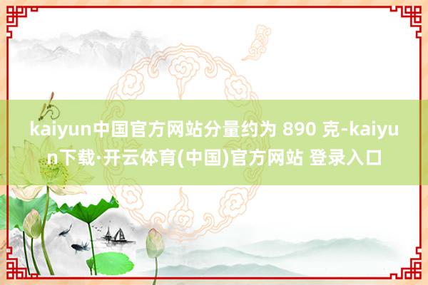 kaiyun中国官方网站分量约为 890 克-kaiyun下载·开云体育(中国)官方网站 登录入口