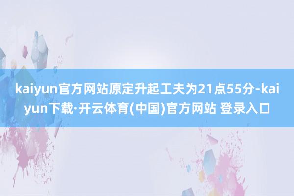 kaiyun官方网站原定升起工夫为21点55分-kaiyun下载·开云体育(中国)官方网站 登录入口