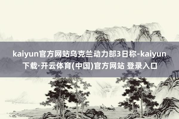 kaiyun官方网站　　乌克兰动力部3日称-kaiyun下载·开云体育(中国)官方网站 登录入口