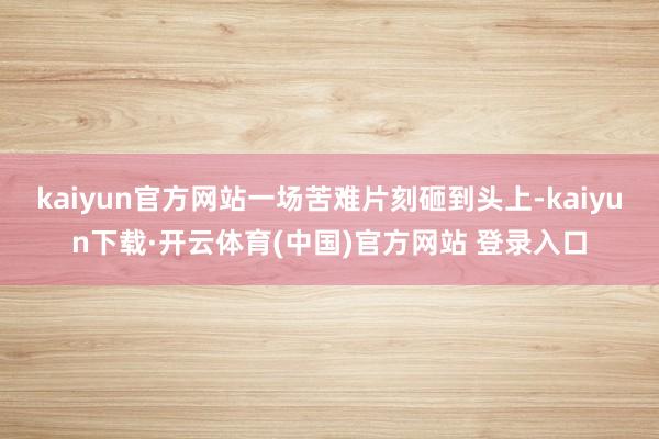 kaiyun官方网站一场苦难片刻砸到头上-kaiyun下载·开云体育(中国)官方网站 登录入口