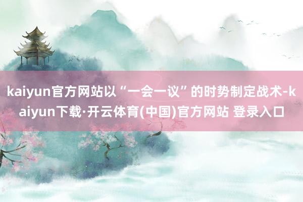 kaiyun官方网站以“一会一议”的时势制定战术-kaiyun下载·开云体育(中国)官方网站 登录入口