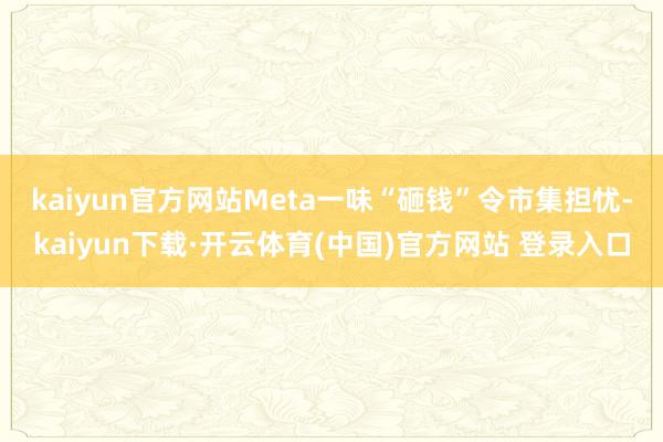 kaiyun官方网站　　Meta一味“砸钱”令市集担忧-kaiyun下载·开云体育(中国)官方网站 登录入口