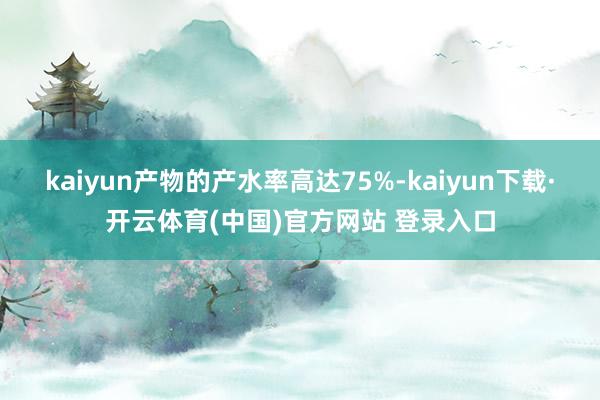 kaiyun产物的产水率高达75%-kaiyun下载·开云体育(中国)官方网站 登录入口