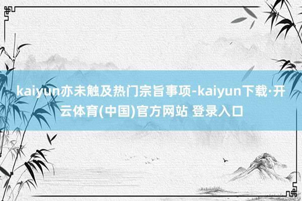 kaiyun亦未触及热门宗旨事项-kaiyun下载·开云体育(中国)官方网站 登录入口