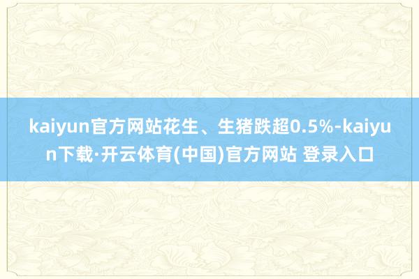 kaiyun官方网站花生、生猪跌超0.5%-kaiyun下载·开云体育(中国)官方网站 登录入口