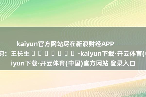 kaiyun官方网站尽在新浪财经APP            						包袱裁剪：王长生 							-kaiyun下载·开云体育(中国)官方网站 登录入口