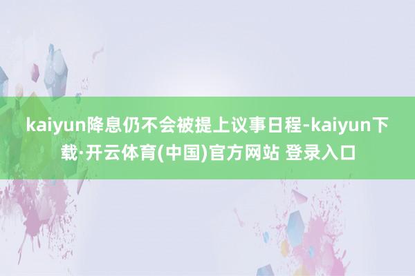 kaiyun降息仍不会被提上议事日程-kaiyun下载·开云体育(中国)官方网站 登录入口