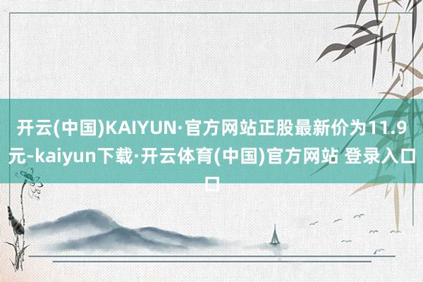 开云(中国)KAIYUN·官方网站正股最新价为11.9元-kaiyun下载·开云体育(中国)官方网站 登录入口