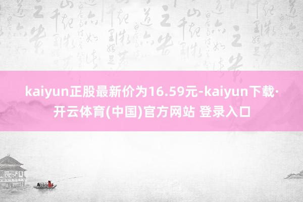 kaiyun正股最新价为16.59元-kaiyun下载·开云体育(中国)官方网站 登录入口