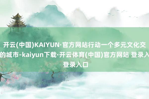 开云(中国)KAIYUN·官方网站行动一个多元文化交织的城市-kaiyun下载·开云体育(中国)官方网站 登录入口