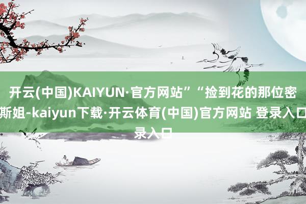 开云(中国)KAIYUN·官方网站”“捡到花的那位密斯姐-kaiyun下载·开云体育(中国)官方网站 登录入口