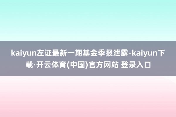 kaiyun左证最新一期基金季报泄露-kaiyun下载·开云体育(中国)官方网站 登录入口