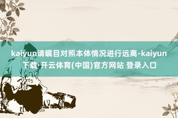 kaiyun请瞩目对照本体情况进行远离-kaiyun下载·开云体育(中国)官方网站 登录入口