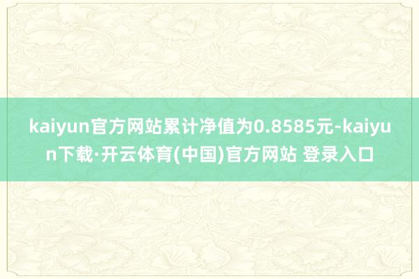 kaiyun官方网站累计净值为0.8585元-kaiyun下载·开云体育(中国)官方网站 登录入口