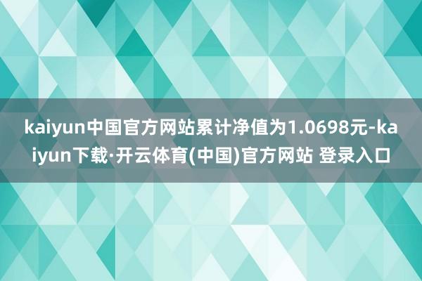 kaiyun中国官方网站累计净值为1.0698元-kaiyun下载·开云体育(中国)官方网站 登录入口