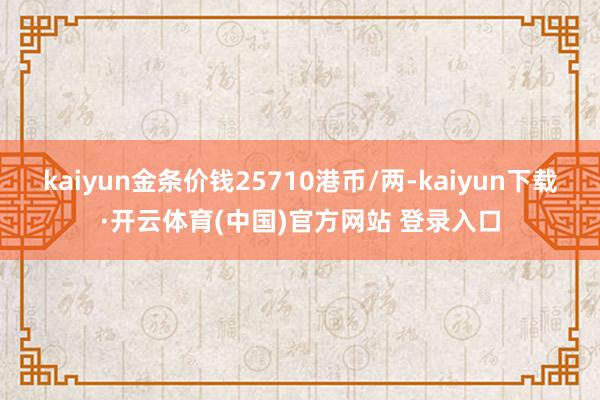 kaiyun金条价钱25710港币/两-kaiyun下载·开云体育(中国)官方网站 登录入口