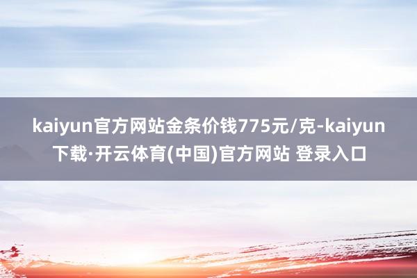 kaiyun官方网站金条价钱775元/克-kaiyun下载·开云体育(中国)官方网站 登录入口
