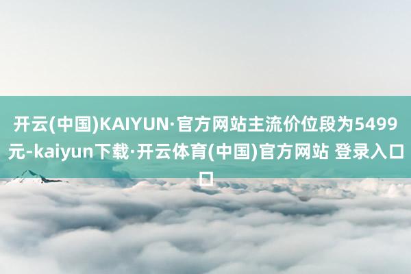 开云(中国)KAIYUN·官方网站主流价位段为5499元-kaiyun下载·开云体育(中国)官方网站 登录入口