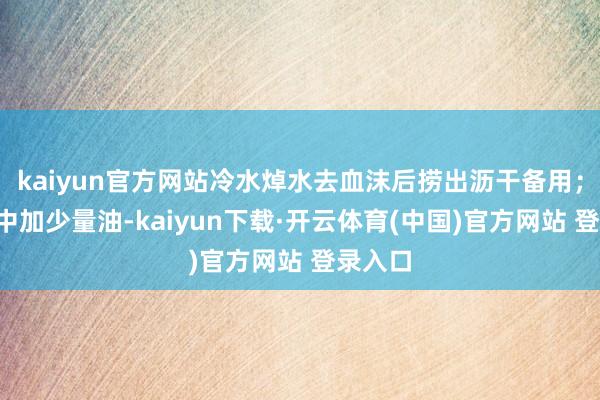 kaiyun官方网站冷水焯水去血沫后捞出沥干备用；2、锅中加少量油-kaiyun下载·开云体育(中国)官方网站 登录入口