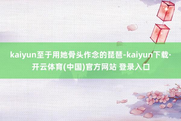 kaiyun至于用她骨头作念的琵琶-kaiyun下载·开云体育(中国)官方网站 登录入口