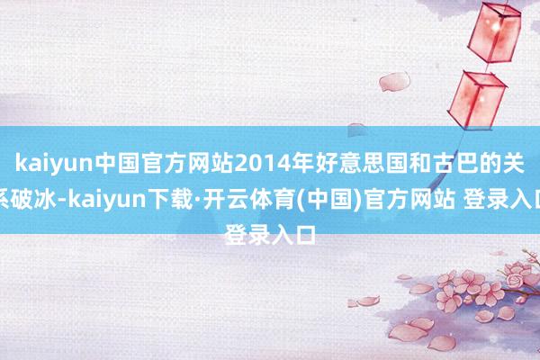 kaiyun中国官方网站2014年好意思国和古巴的关系破冰-kaiyun下载·开云体育(中国)官方网站 登录入口