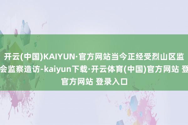 开云(中国)KAIYUN·官方网站当今正经受烈山区监察委员会监察造访-kaiyun下载·开云体育(中国)官方网站 登录入口