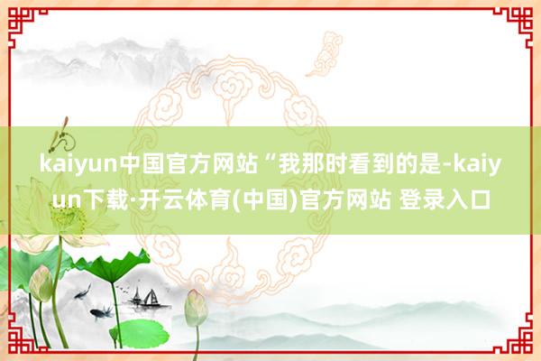 kaiyun中国官方网站　　“我那时看到的是-kaiyun下载·开云体育(中国)官方网站 登录入口