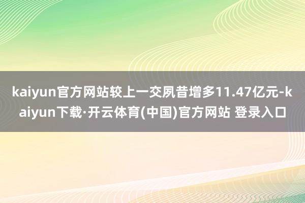 kaiyun官方网站较上一交夙昔增多11.47亿元-kaiyun下载·开云体育(中国)官方网站 登录入口