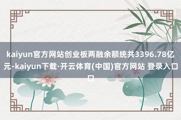 kaiyun官方网站创业板两融余额统共3396.78亿元-kaiyun下载·开云体育(中国)官方网站 登录入口