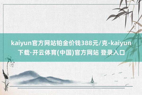 kaiyun官方网站铂金价钱388元/克-kaiyun下载·开云体育(中国)官方网站 登录入口