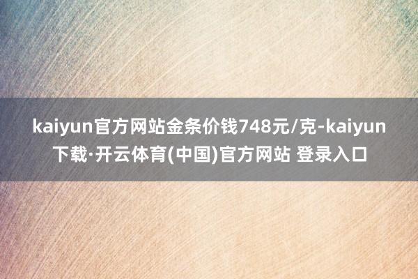 kaiyun官方网站金条价钱748元/克-kaiyun下载·开云体育(中国)官方网站 登录入口