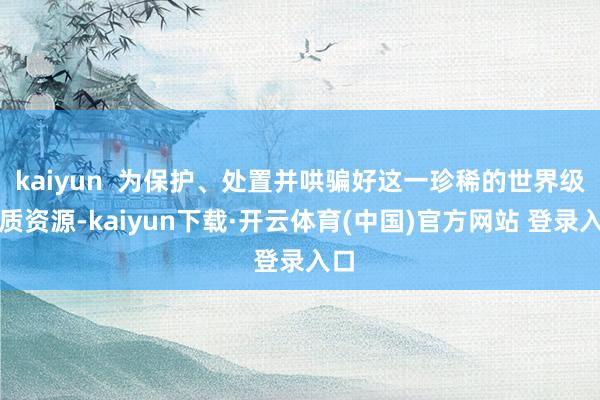 kaiyun  为保护、处置并哄骗好这一珍稀的世界级地质资源-kaiyun下载·开云体育(中国)官方网站 登录入口