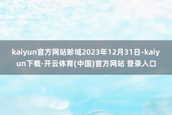 kaiyun官方网站畛域2023年12月31日-kaiyun下载·开云体育(中国)官方网站 登录入口