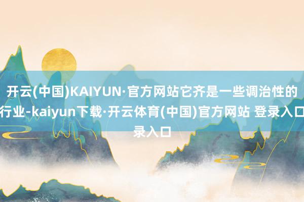 开云(中国)KAIYUN·官方网站它齐是一些调治性的行业-kaiyun下载·开云体育(中国)官方网站 登录入口