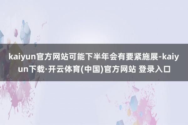 kaiyun官方网站可能下半年会有要紧施展-kaiyun下载·开云体育(中国)官方网站 登录入口