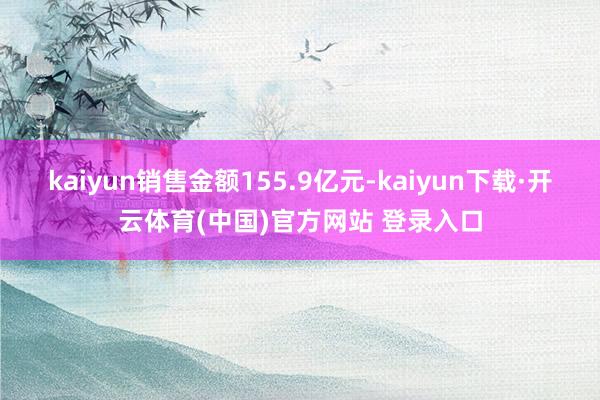 kaiyun销售金额155.9亿元-kaiyun下载·开云体育(中国)官方网站 登录入口